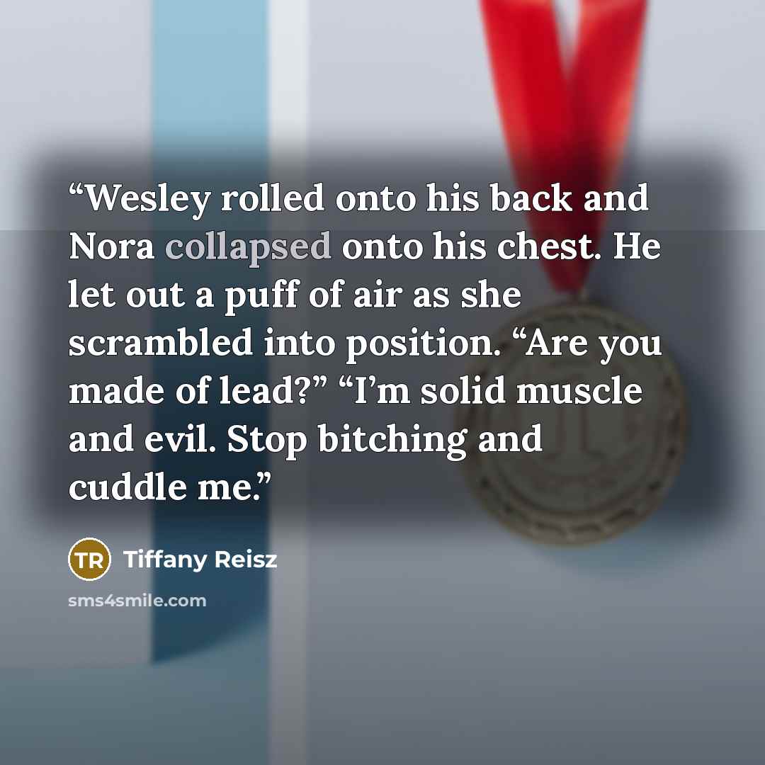 “Wesley rolled onto his back and Nora collapsed onto his chest. He let out a puff of air as she scrambled into position. “Are you made of lead?” “I’m solid muscle and evil. Stop bitching and cuddle me.” quote by Tiffany Reisz