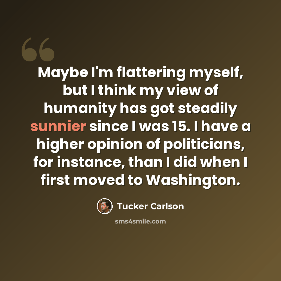 “Maybe I'm flattering myself, but I think my view of humanity has got steadily sunnier since I was 15. I have a higher opinion of politicians, for instance, than I did when I first moved to Washington.” quote by Tucker Carlson