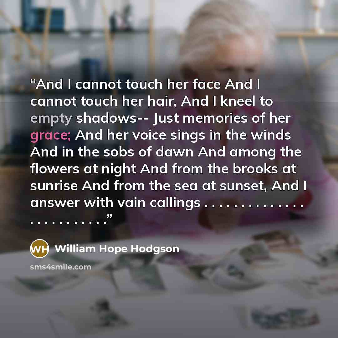 “And I cannot touch her face And I cannot touch her hair, And I kneel to empty shadows-- Just memories of her grace; And her voice sings in the winds And in the sobs of dawn And among the flowers at night And from the brooks at sunrise And from the sea at sunset, And I answer with vain callings…” quote by William Hope Hodgson