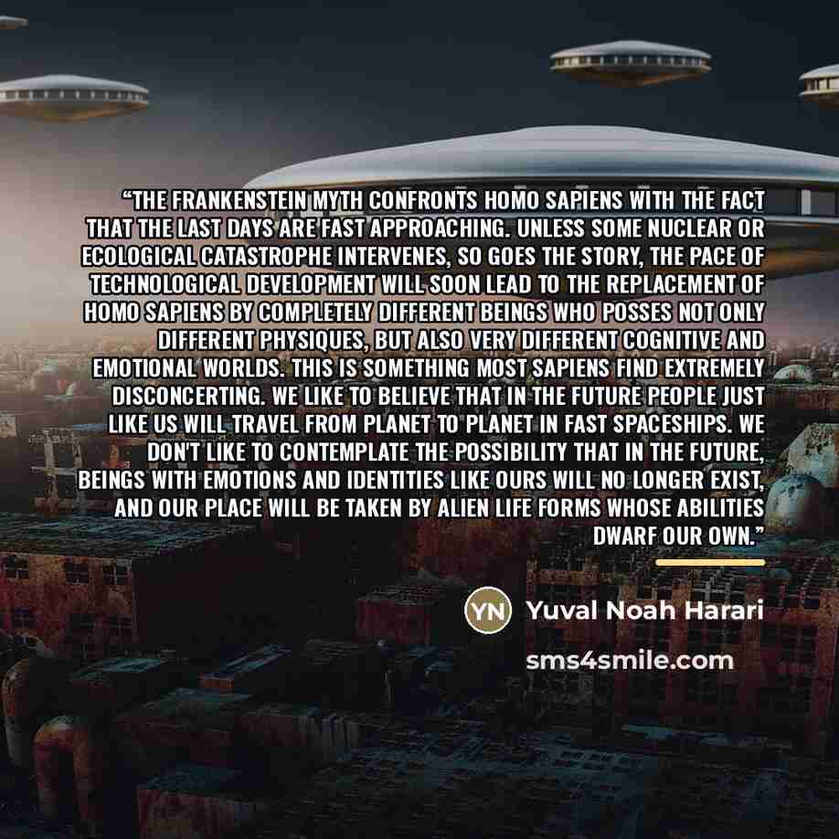 “The Frankenstein myth confronts Homo Sapiens with the fact that the last days are fast approaching. Unless some nuclear or ecological catastrophe intervenes, so goes the story, the pace of technological development will soon lead to the replacement of Homo Sapiens by completely different beings…” quote by Yuval Noah Harari