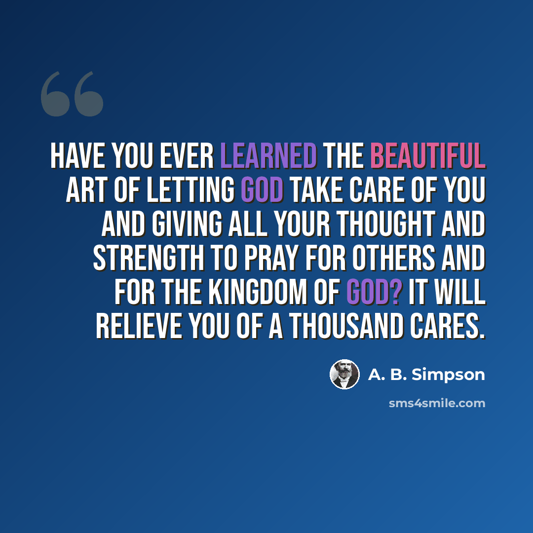 “Have you ever learned the beautiful art of letting God take care of you and giving all your thought and strength to pray for others and for the kingdom of God? It will relieve you of a thousand cares.” quote by A. B. Simpson