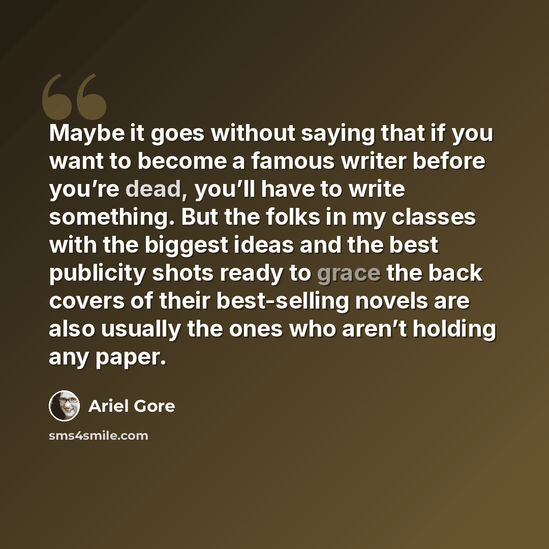 “Maybe it goes without saying that if you want to become a famous writer before you’re dead, you’ll have to write something. But the folks in my classes with the biggest ideas and the best publicity shots ready to grace the back covers of their best-selling novels are also usually the ones who…” quote by Ariel Gore