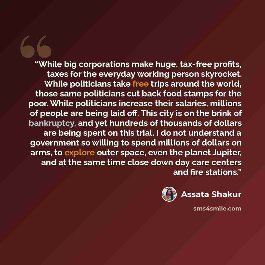 “While big corporations make huge, tax-free profits, taxes for the everyday working person skyrocket. While politicians take free trips around the world, those same politicians cut back food stamps for the poor. While politicians increase their salaries, millions of people are being laid off. This…” quote by Assata Shakur