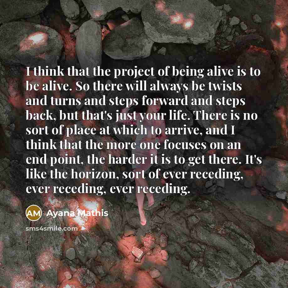 “I think that the project of being alive is to be alive. So there will always be twists and turns and steps forward and steps back, but that's just your life. There is no sort of place at which to arrive, and I think that the more one focuses on an end point, the harder it is to get there. It's…” quote by Ayana Mathis