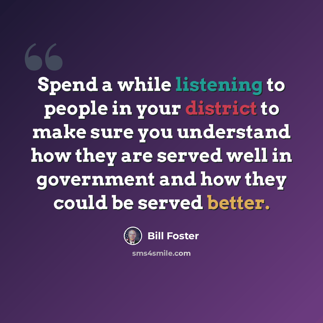 “Spend a while listening to people in your district to make sure you understand how they are served well in government and how they could be served better.” quote by Bill Foster