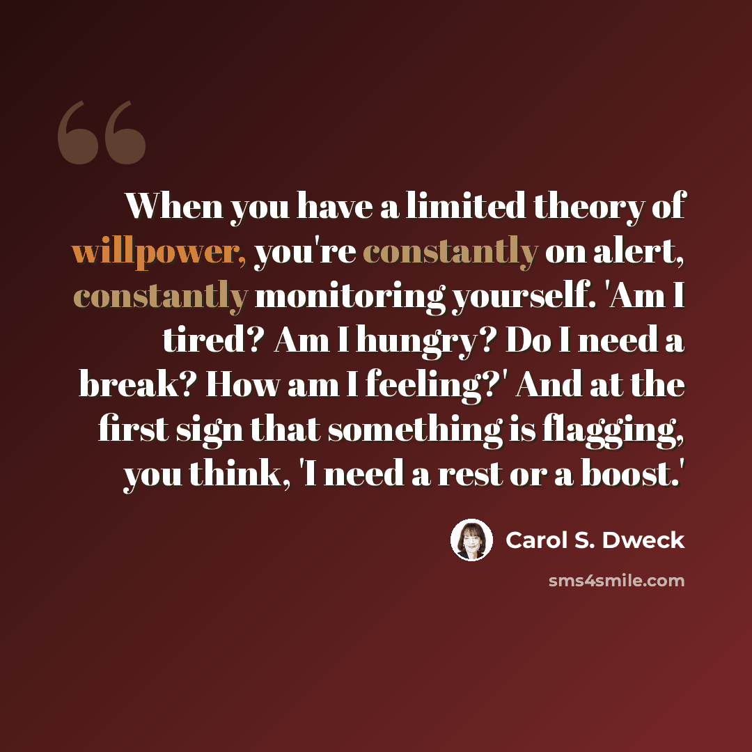 “When you have a limited theory of willpower, you're constantly on alert, constantly monitoring yourself. 'Am I tired? Am I hungry? Do I need a break? How am I feeling?' And at the first sign that something is flagging, you think, 'I need a rest or a boost.'” quote by Carol S. Dweck