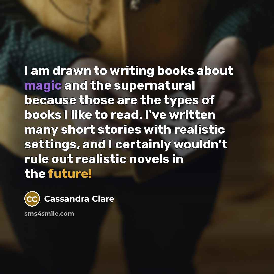 “I am drawn to writing books about magic and the supernatural because those are the types of books I like to read. I've written many short stories with realistic settings, and I certainly wouldn't rule out realistic novels in the future!” quote by Cassandra Clare