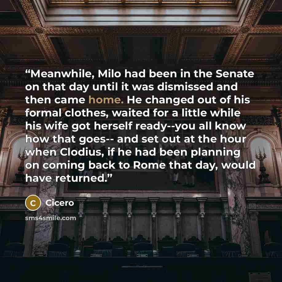 “Meanwhile, Milo had been in the Senate on that day until it was dismissed and then came home. He changed out of his formal clothes, waited for a little while his wife got herself ready--you all know how that goes-- and set out at the hour when Clodius, if he had been planning on coming back to…” quote by Cicero