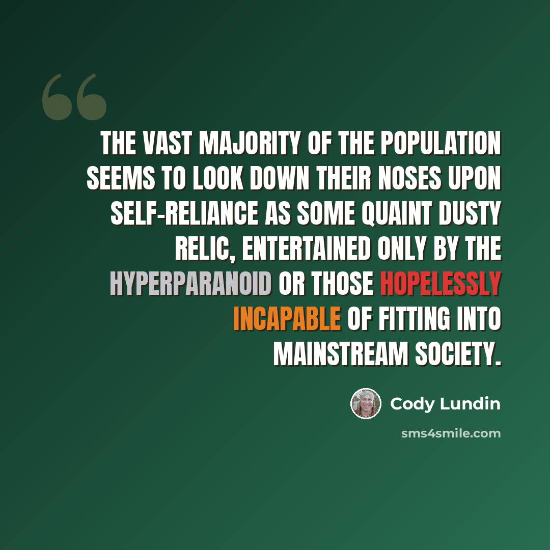 “The vast majority of the population seems to look down their noses upon self-reliance as some quaint dusty relic, entertained only by the hyperparanoid or those hopelessly incapable of fitting into mainstream society.” quote by Cody Lundin