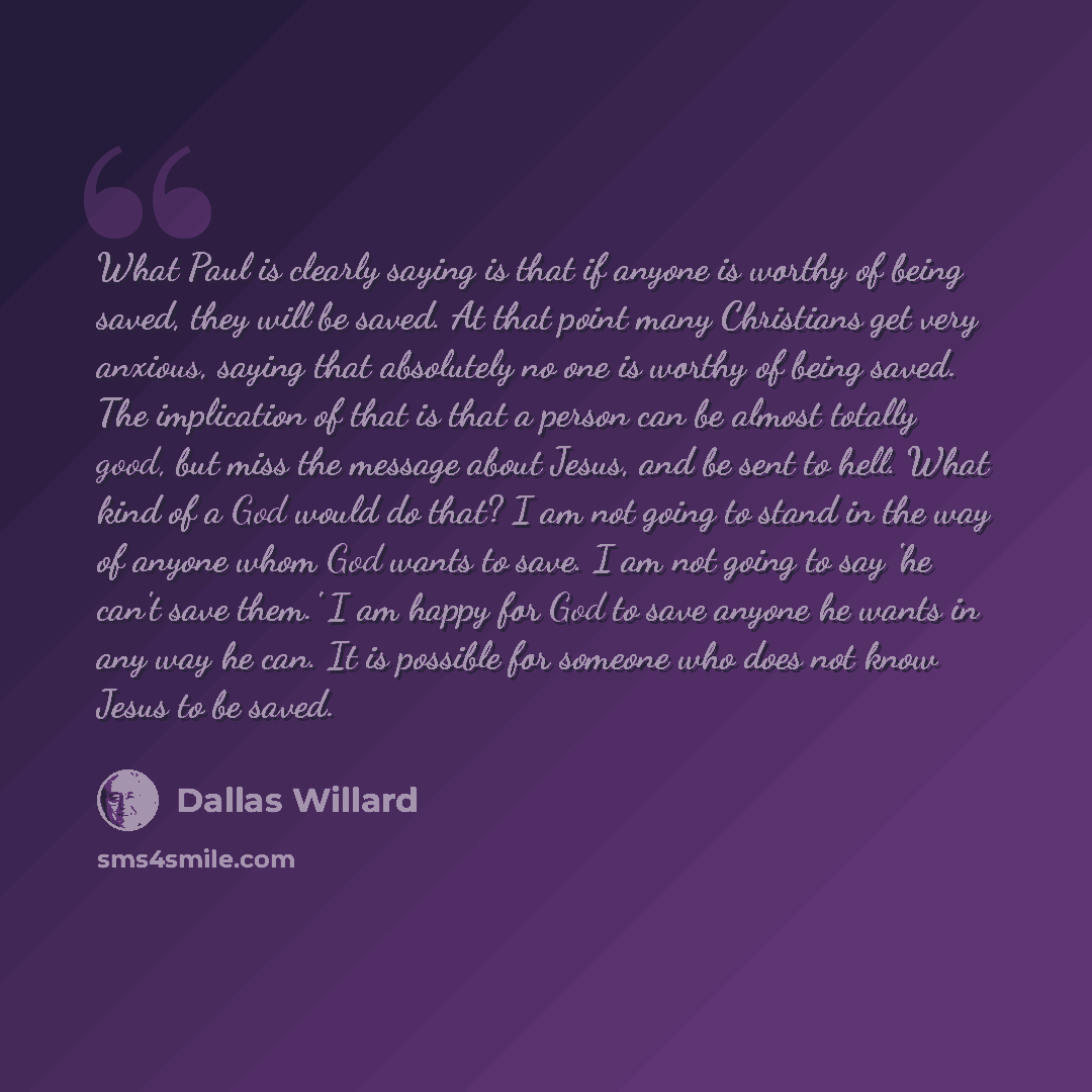 “What Paul is clearly saying is that if anyone is worthy of being saved, they will be saved. At that point many Christians get very anxious, saying that absolutely no one is worthy of being saved. The implication of that is that a person can be almost totally good, but miss the message about Jesus…” quote by Dallas Willard