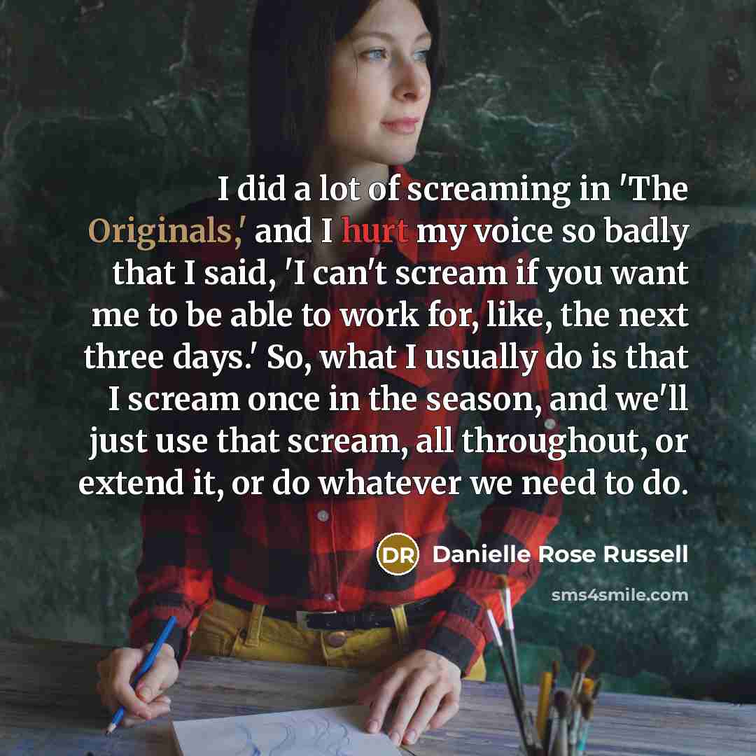 “I did a lot of screaming in 'The Originals,' and I hurt my voice so badly that I said, 'I can't scream if you want me to be able to work for, like, the next three days.' So, what I usually do is that I scream once in the season, and we'll just use that scream, all throughout, or extend it, or do…” quote by Danielle Rose Russell