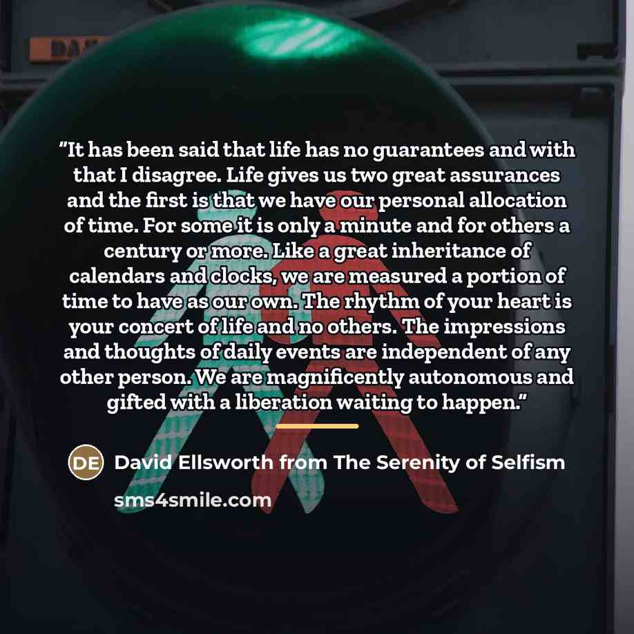 “It has been said that life has no guarantees and with that I disagree. Life gives us two great assurances and the first is that we have our personal allocation of time. For some it is only a minute and for others a century or more. Like a great inheritance of calendars and clocks, we are measured…” quote by David Ellsworth from The Serenity of Selfism