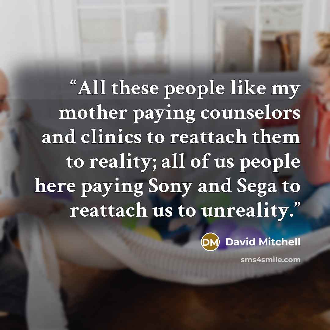 “All these people like my mother paying counselors and clinics to reattach them to reality; all of us people here paying Sony and Sega to reattach us to unreality.” quote by David Mitchell