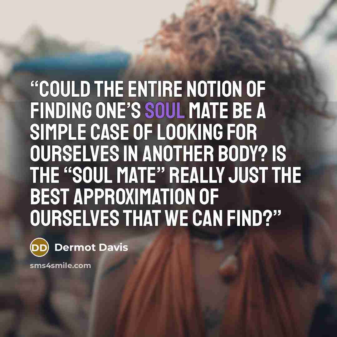 “Could the entire notion of finding one’s soul mate be a simple case of looking for ourselves in another body? Is the “soul mate” really just the best approximation of ourselves that we can find?” quote by Dermot Davis