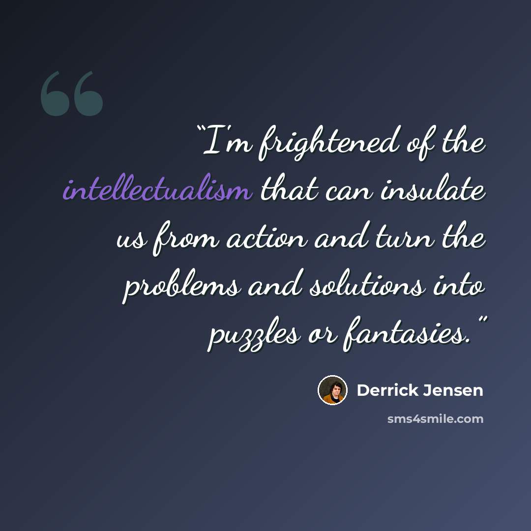 “I'm frightened of the intellectualism that can insulate us from action and turn the problems and solutions into puzzles or fantasies.” quote by Derrick Jensen