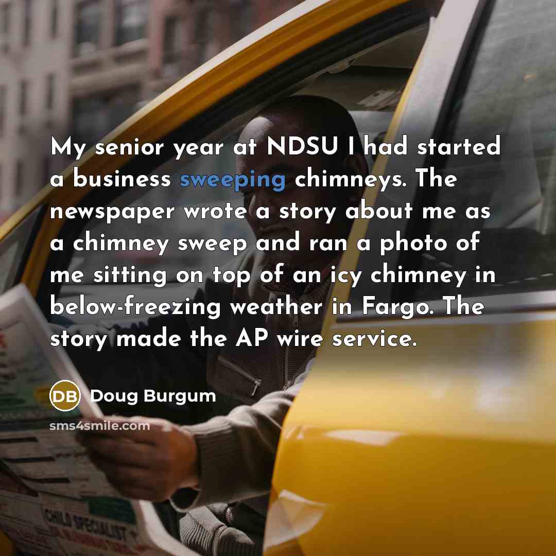 “My senior year at NDSU I had started a business sweeping chimneys. The newspaper wrote a story about me as a chimney sweep and ran a photo of me sitting on top of an icy chimney in below-freezing weather in Fargo. The story made the AP wire service.” quote by Doug Burgum