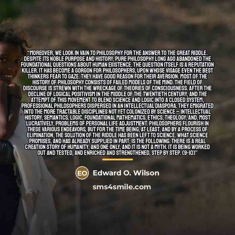 “Moreover, we look in vain to philosophy for the answer to the great riddle. Despite its noble purpose and history, pure philosophy long ago abandoned the foundational questions about human existence. The question itself is a reputation killer. It has become a Gorgon for philosophers, upon whose…” quote by Edward O. Wilson
