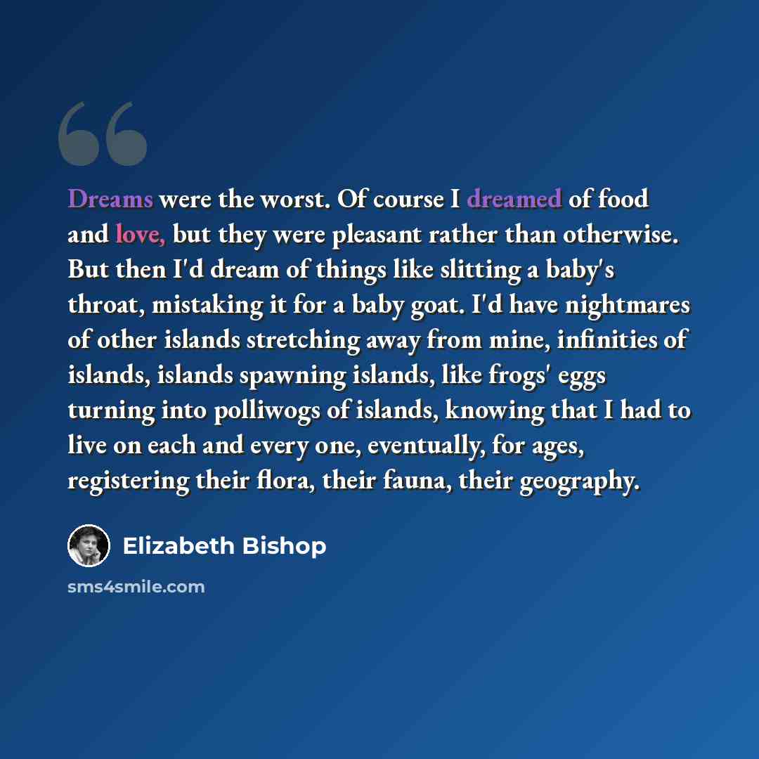 “Dreams were the worst. Of course I dreamed of food and love, but they were pleasant rather than otherwise. But then I'd dream of things like slitting a baby's throat, mistaking it for a baby goat. I'd have nightmares of other islands stretching away from mine, infinities of islands, islands…” quote by Elizabeth Bishop