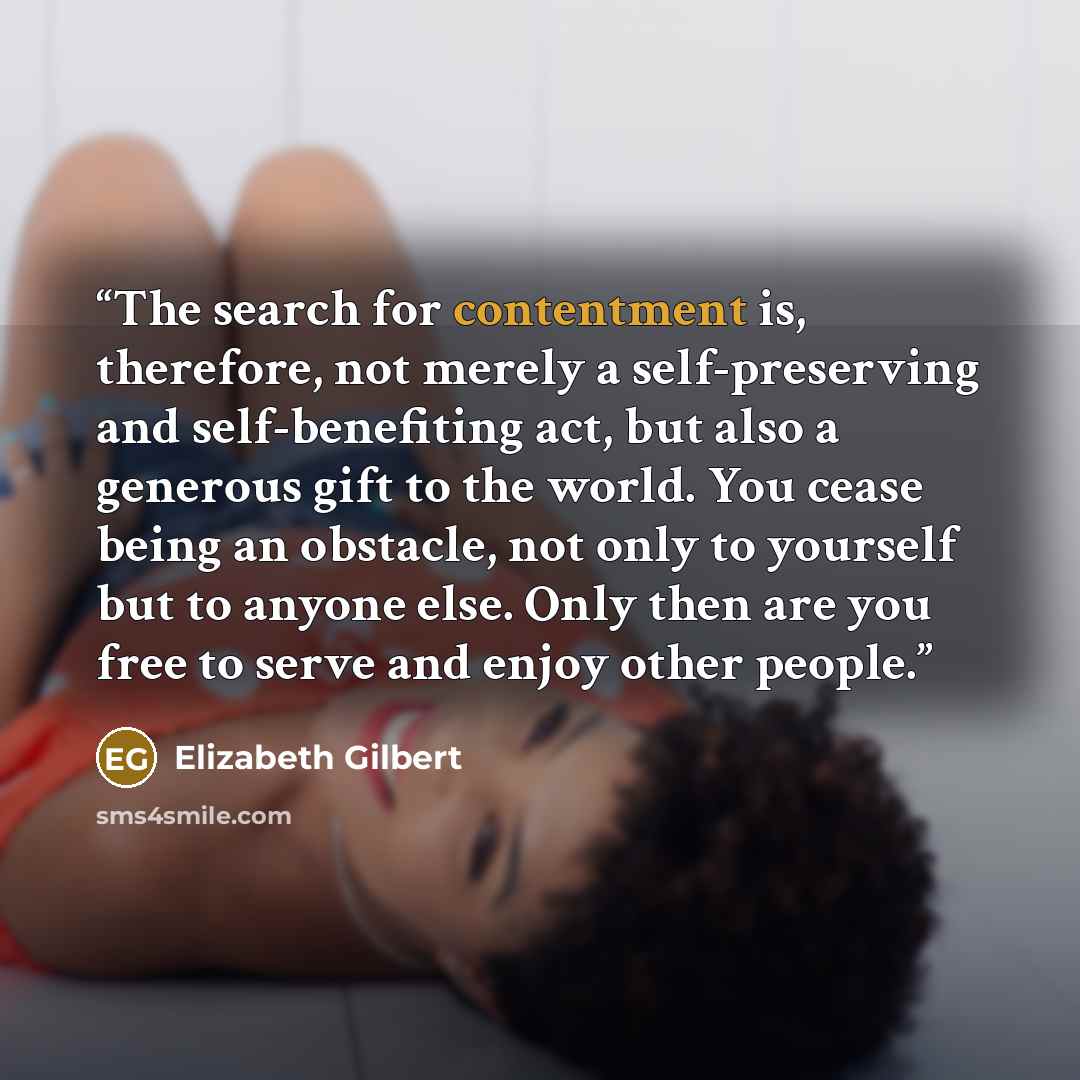 “The search for contentment is, therefore, not merely a self-preserving and self-benefiting act, but also a generous gift to the world. You cease being an obstacle, not only to yourself but to anyone else. Only then are you free to serve and enjoy other people.” quote by Elizabeth Gilbert