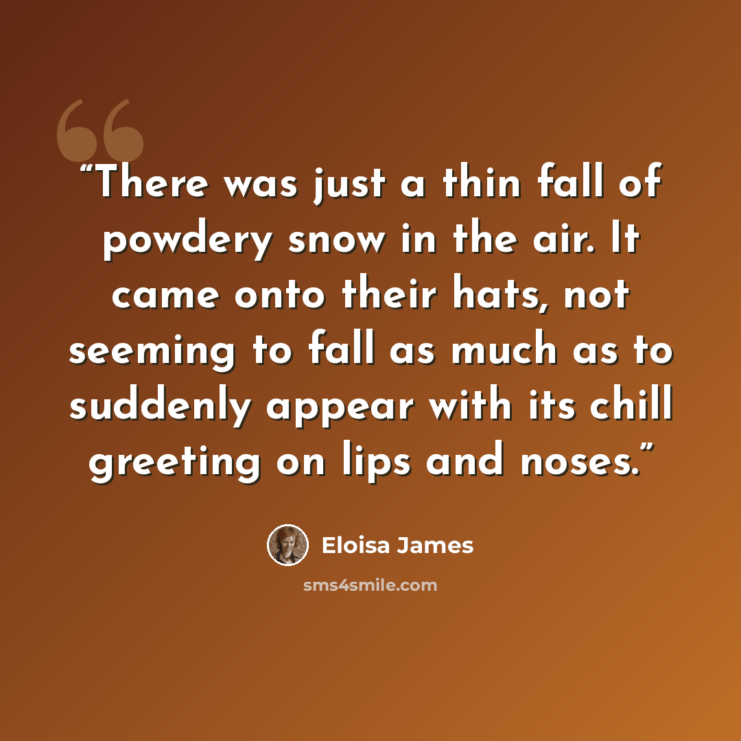 “There was just a thin fall of powdery snow in the air. It came onto their hats, not seeming to fall as much as to suddenly appear with its chill greeting on lips and noses.” quote by Eloisa James