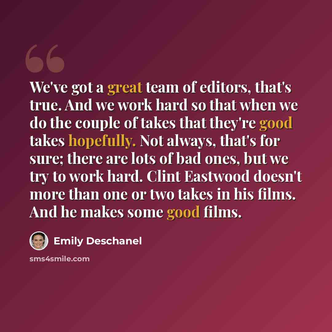 “We've got a great team of editors, that's true. And we work hard so that when we do the couple of takes that they're good takes hopefully. Not always, that's for sure; there are lots of bad ones, but we try to work hard. Clint Eastwood doesn't more than one or two takes in his films. And he makes…” quote by Emily Deschanel