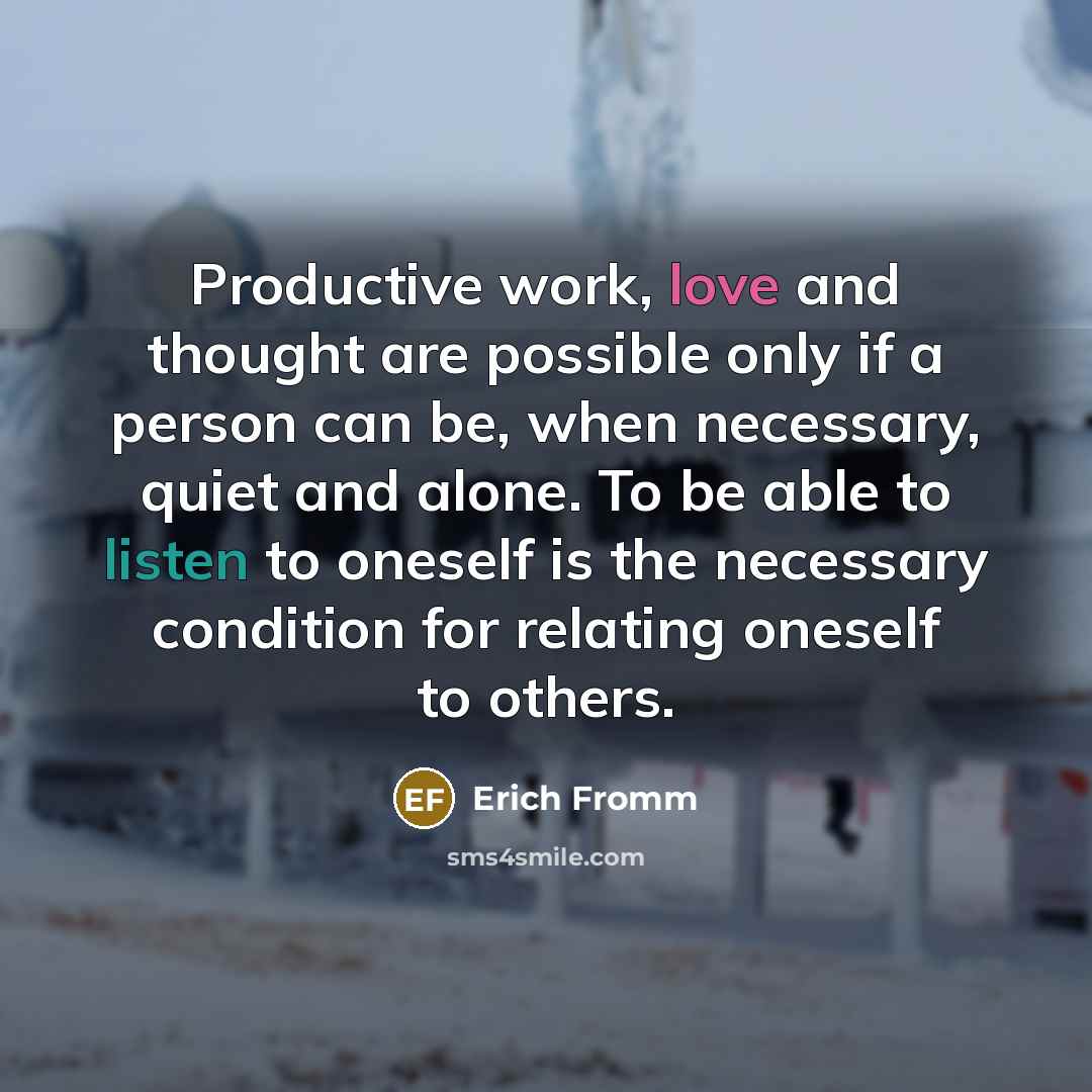 “Productive work, love and thought are possible only if a person can be, when necessary, quiet and alone. To be able to listen to oneself is the necessary condition for relating oneself to others.” quote by Erich Fromm