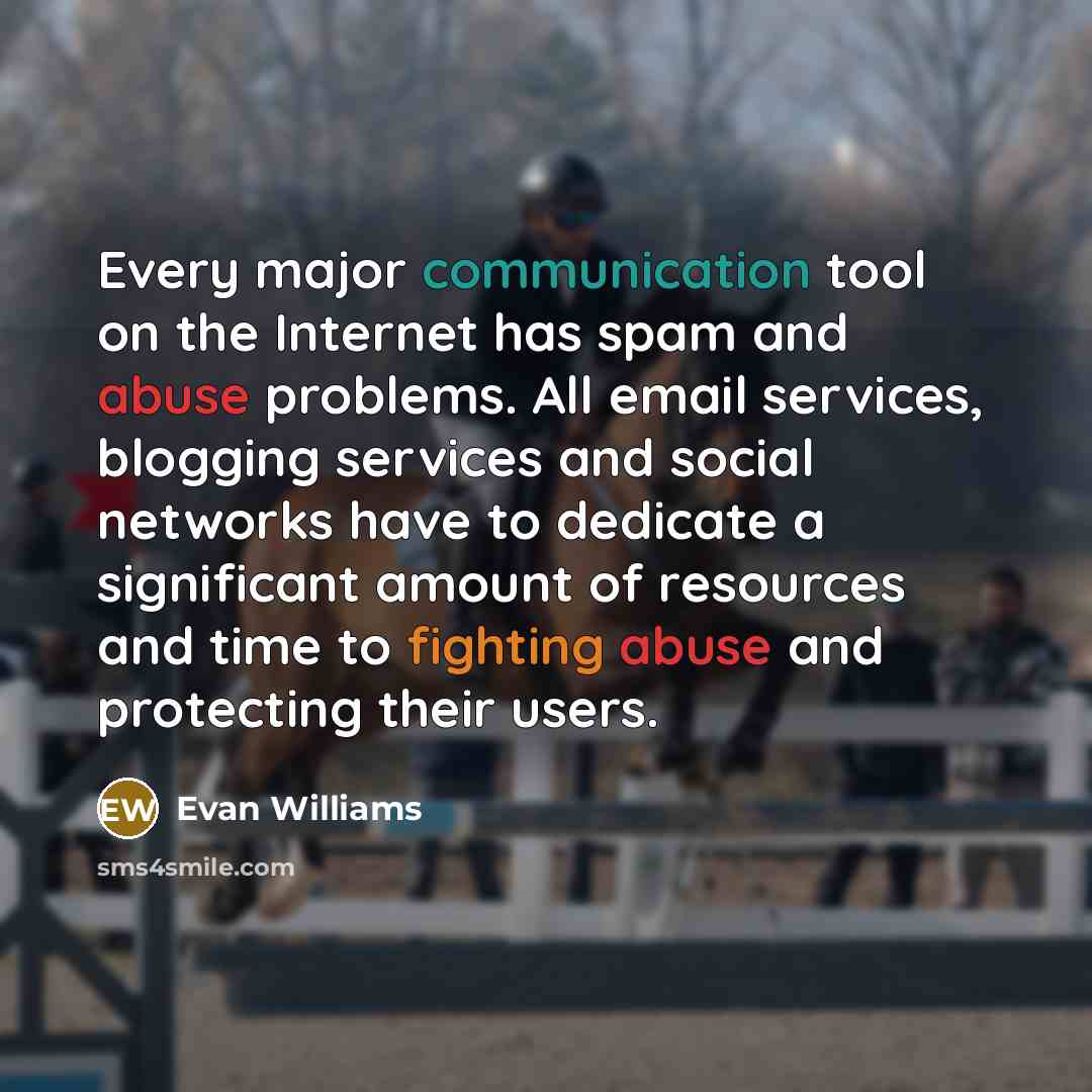 “Every major communication tool on the Internet has spam and abuse problems. All email services, blogging services and social networks have to dedicate a significant amount of resources and time to fighting abuse and protecting their users.” quote by Evan Williams