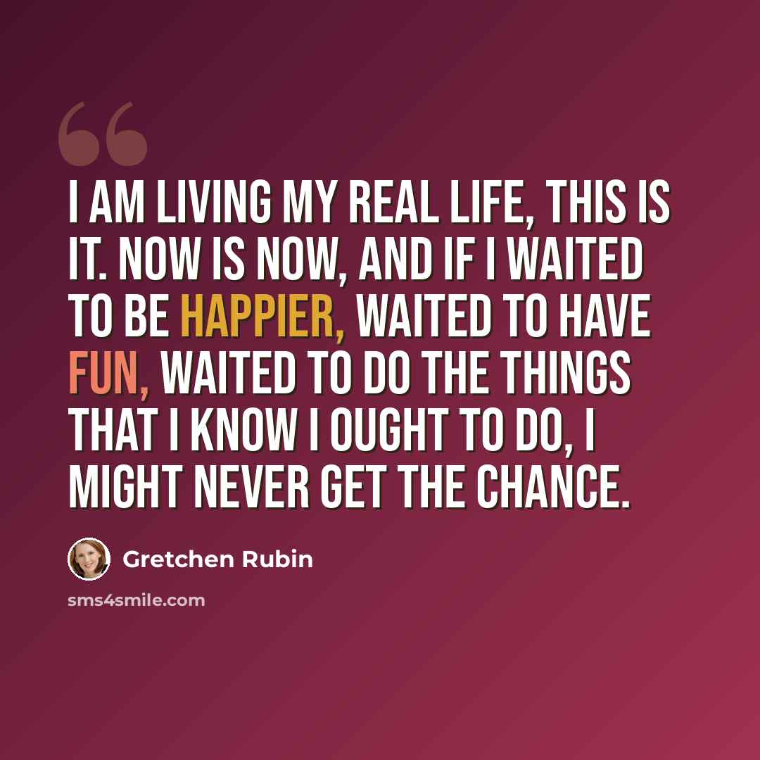 “I am living my real life, this is it. Now is now, and if I waited to be happier, waited to have fun, waited to do the things that I know I ought to do, I might never get the chance.” quote by Gretchen Rubin