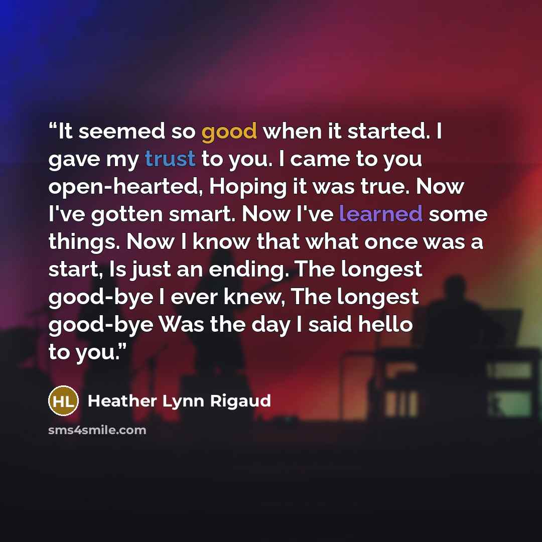 “It seemed so good when it started. I gave my trust to you. I came to you open-hearted, Hoping it was true. Now I've gotten smart. Now I've learned some things. Now I know that what once was a start, Is just an ending. The longest good-bye I ever knew, The longest good-bye Was the day I said hello…” quote by Heather Lynn Rigaud