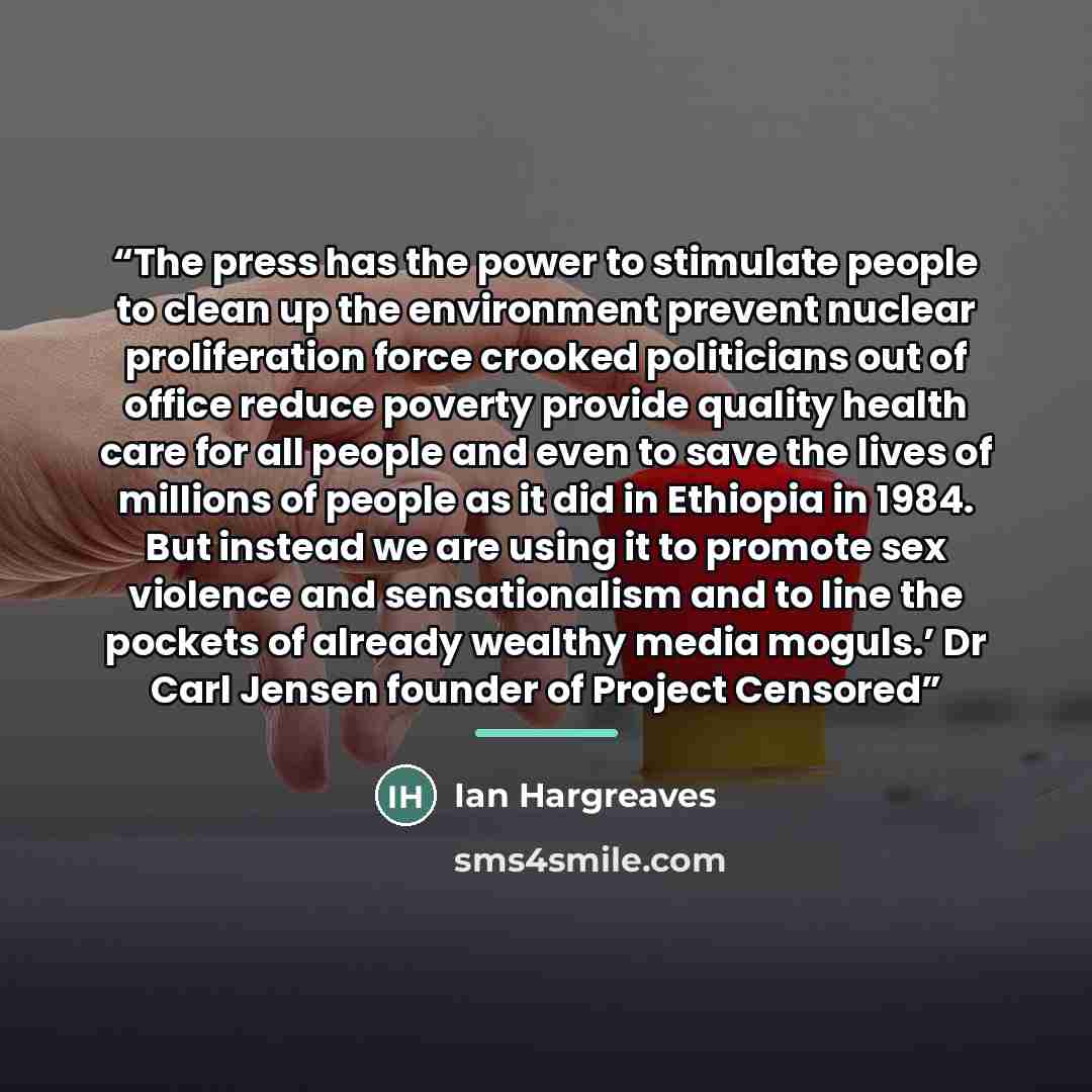 “The press has the power to stimulate people to clean up the environment prevent nuclear proliferation force crooked politicians out of office reduce poverty provide quality health care for all people and even to save the lives of millions of people as it did in Ethiopia in 1984. But instead we are…” quote by Ian Hargreaves