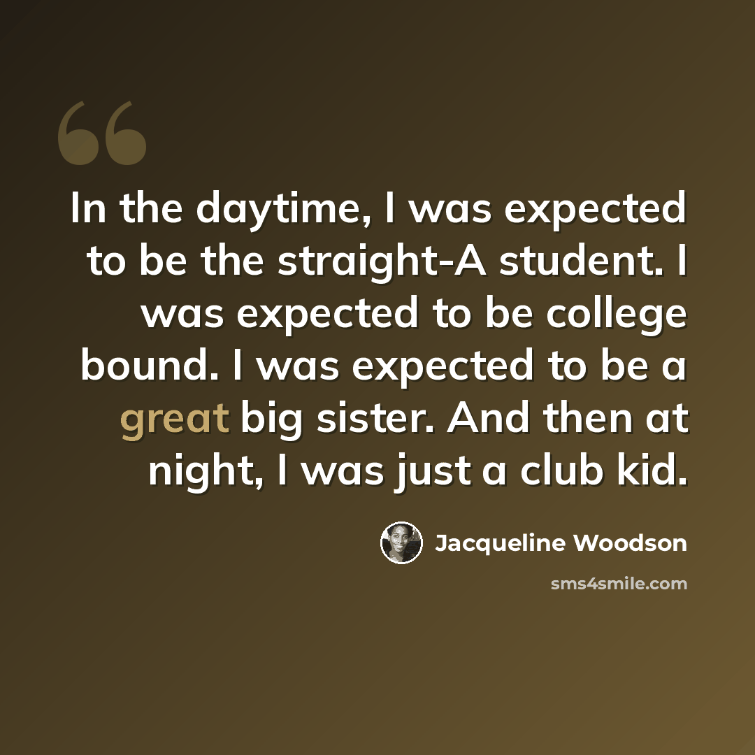 “In the daytime, I was expected to be the straight-A student. I was expected to be college bound. I was expected to be a great big sister. And then at night, I was just a club kid.” quote by Jacqueline Woodson