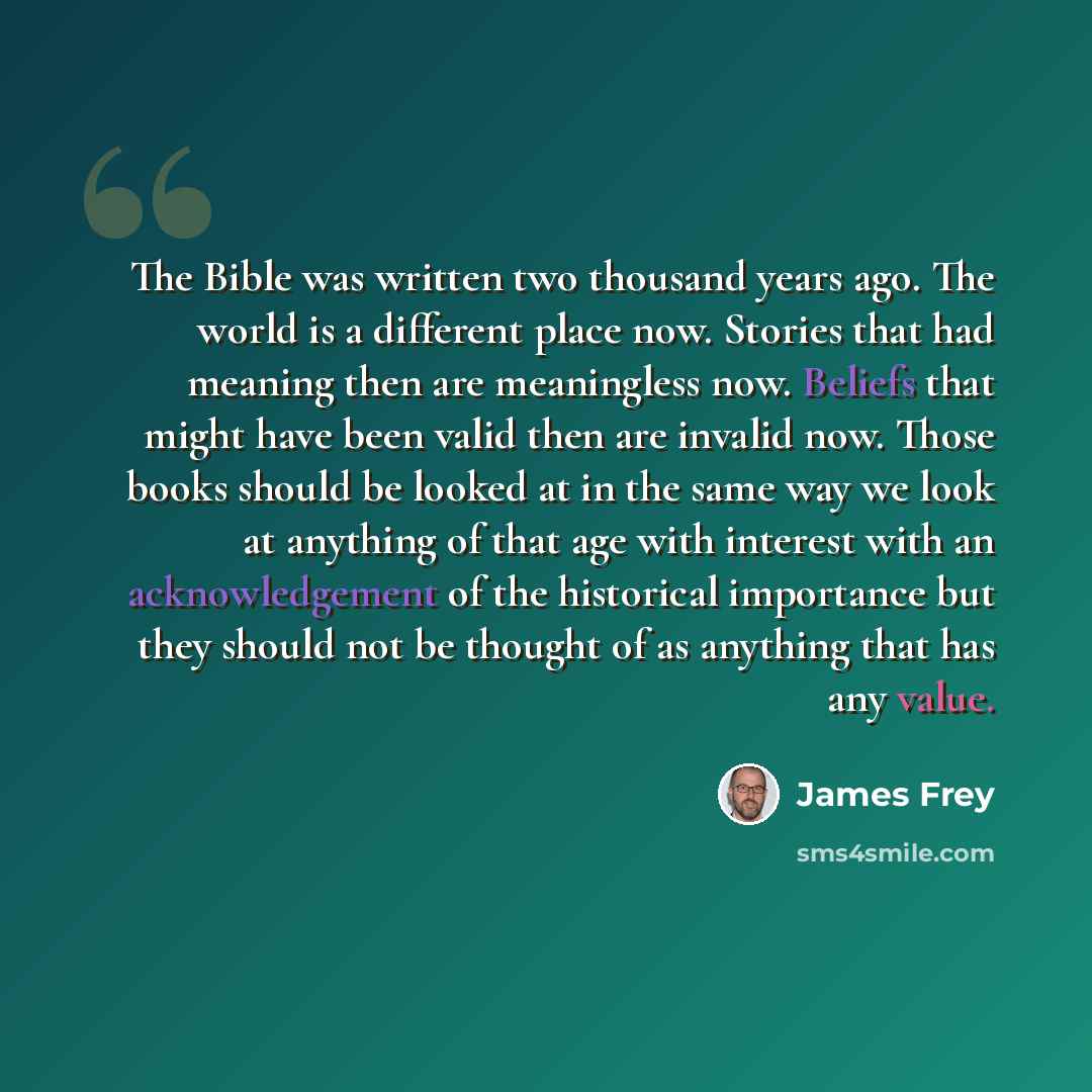 “The Bible was written two thousand years ago. The world is a different place now. Stories that had meaning then are meaningless now. Beliefs that might have been valid then are invalid now. Those books should be looked at in the same way we look at anything of that age with interest with an…” quote by James Frey