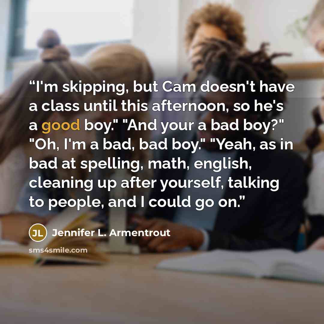 “I'm skipping, but Cam doesn't have a class until this afternoon, so he's a good boy." "And your a bad boy?" "Oh, I'm a bad, bad boy." "Yeah, as in bad at spelling, math, english, cleaning up after yourself, talking to people, and I could go on.” quote by Jennifer L. Armentrout