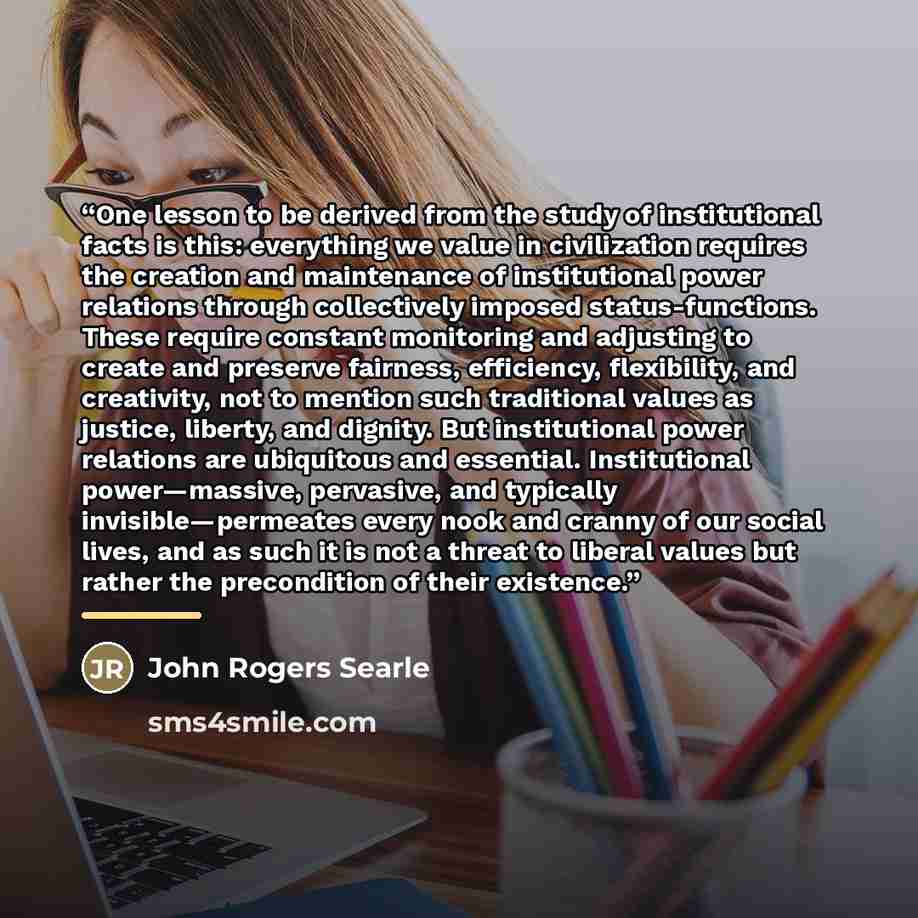 “One lesson to be derived from the study of institutional facts is this: everything we value in civilization requires the creation and maintenance of institutional power relations through collectively imposed status-functions. These require constant monitoring and adjusting to create and preserve…” quote by John Rogers Searle