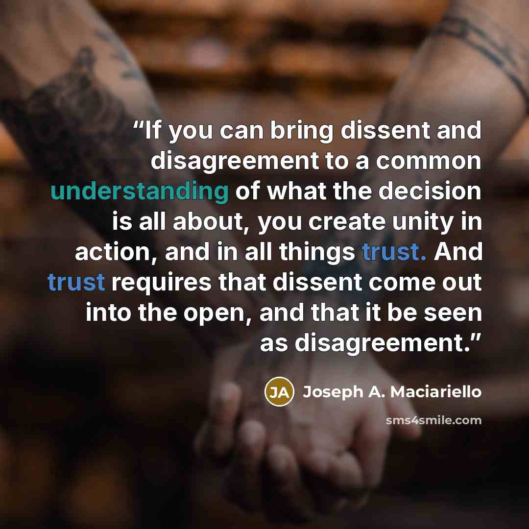“If you can bring dissent and disagreement to a common understanding of what the decision is all about, you create unity in action, and in all things trust. And trust requires that dissent come out into the open, and that it be seen as disagreement.” quote by Joseph A. Maciariello