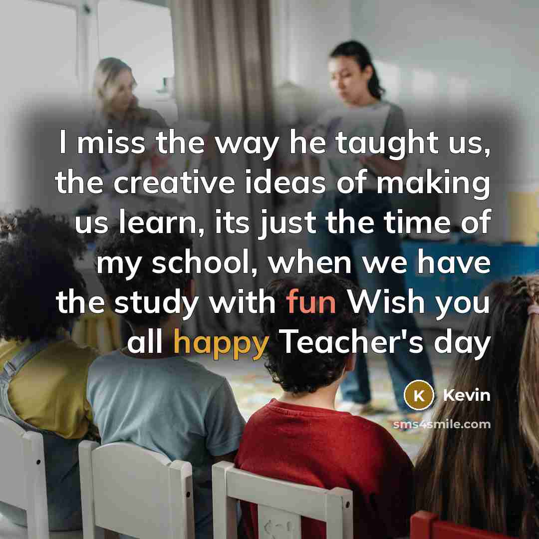 “I miss the way he taught us, the creative ideas of making us learn, its just the time of my school, when we have the study with fun Wish you all happy Teacher's day” quote by Kevin