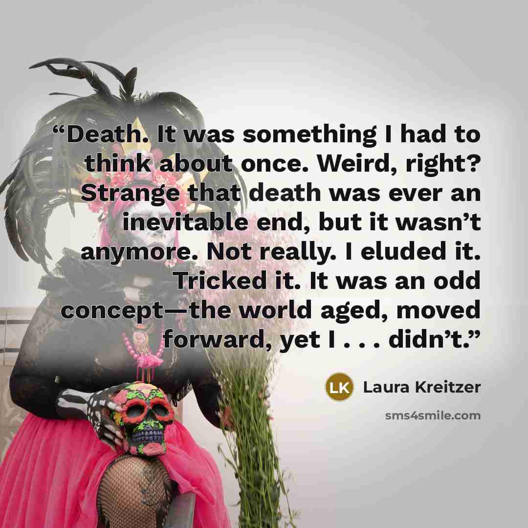 “Death. It was something I had to think about once. Weird, right? Strange that death was ever an inevitable end, but it wasn’t anymore. Not really. I eluded it. Tricked it. It was an odd concept—the world aged, moved forward, yet I . . . didn’t.” quote by Laura Kreitzer