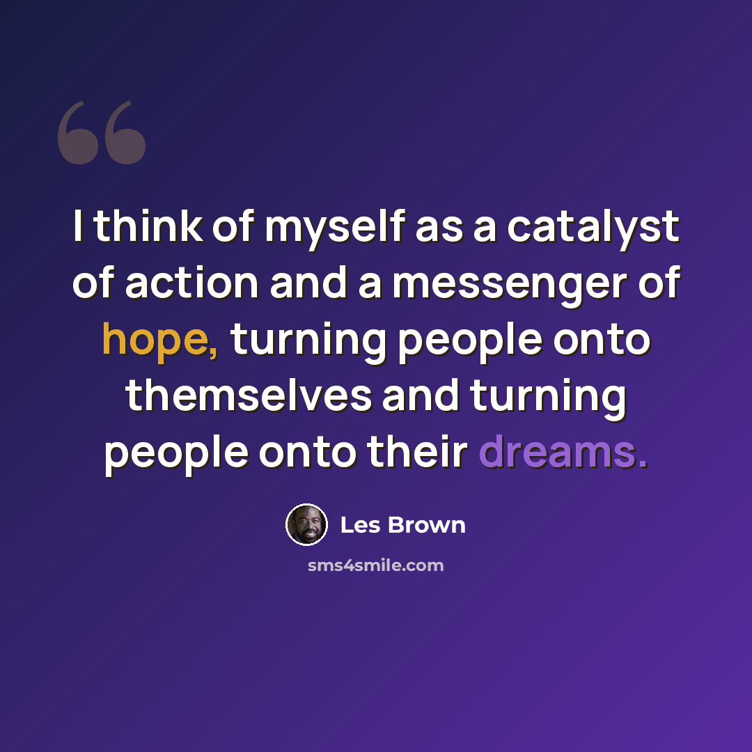 “I think of myself as a catalyst of action and a messenger of hope, turning people onto themselves and turning people onto their dreams.” quote by Les Brown