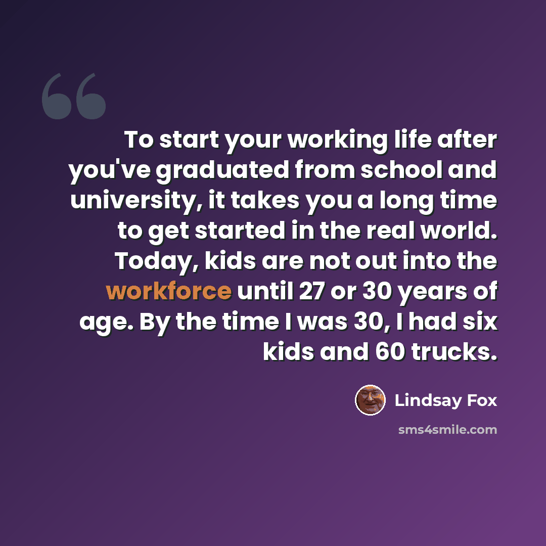 “To start your working life after you've graduated from school and university, it takes you a long time to get started in the real world. Today, kids are not out into the workforce until 27 or 30 years of age. By the time I was 30, I had six kids and 60 trucks.” quote by Lindsay Fox