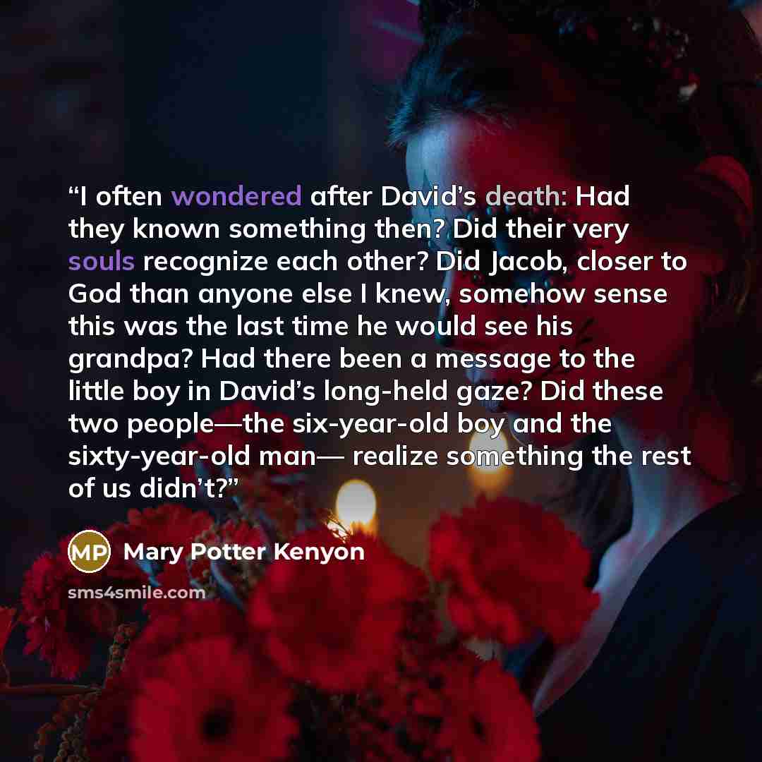 “I often wondered after David’s death: Had they known something then? Did their very souls recognize each other? Did Jacob, closer to God than anyone else I knew, somehow sense this was the last time he would see his grandpa? Had there been a message to the little boy in David’s long-held gaze? Did…” quote by Mary Potter Kenyon