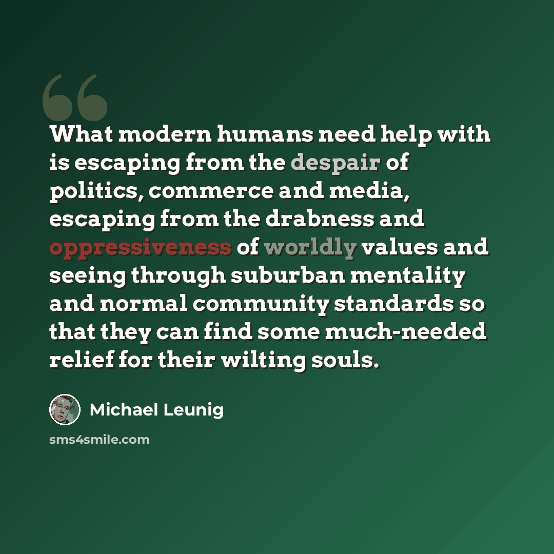 “What modern humans need help with is escaping from the despair of politics, commerce and media, escaping from the drabness and oppressiveness of worldly values and seeing through suburban mentality and normal community standards so that they can find some much-needed relief for their wilting souls.” quote by Michael Leunig