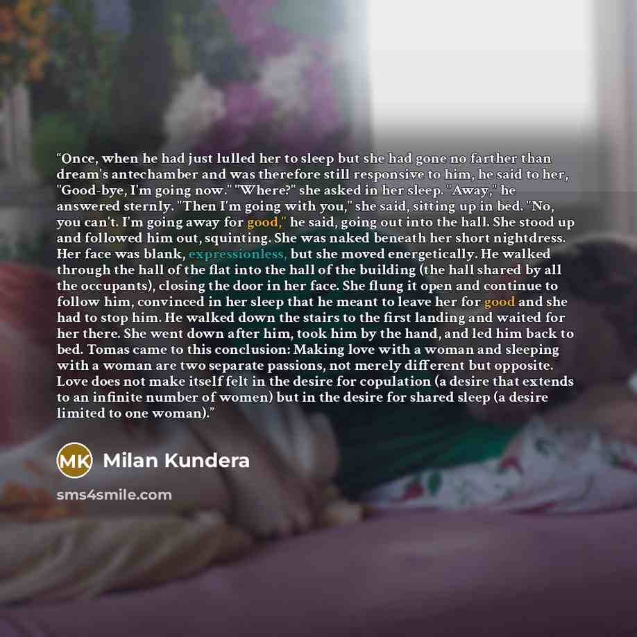 “Once, when he had just lulled her to sleep but she had gone no farther than dream's antechamber and was therefore still responsive to him, he said to her, "Good-bye, I'm going now." "Where?" she asked in her sleep. "Away," he answered sternly. "Then I'm going with you," she said, sitting up in…” quote by Milan Kundera