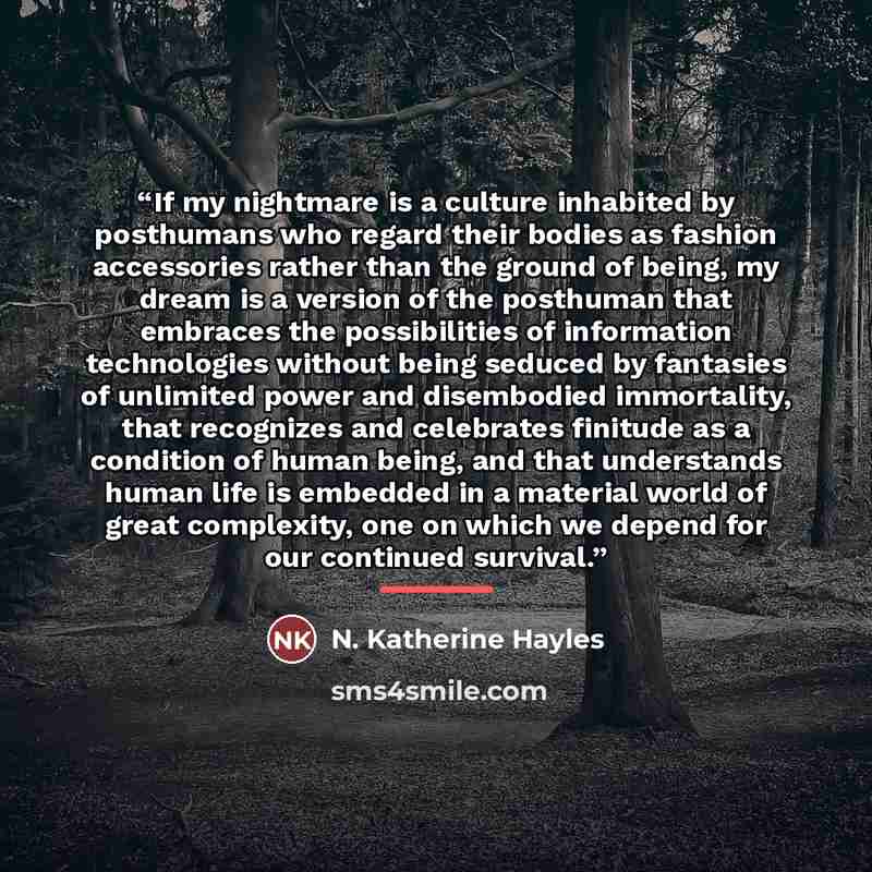 “If my nightmare is a culture inhabited by posthumans who regard their bodies as fashion accessories rather than the ground of being, my dream is a version of the posthuman that embraces the possibilities of information technologies without being seduced by fantasies of unlimited power and…” quote by N. Katherine Hayles