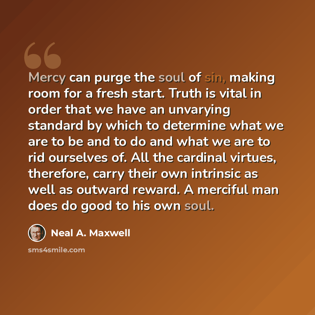 “Mercy can purge the soul of sin, making room for a fresh start. Truth is vital in order that we have an unvarying standard by which to determine what we are to be and to do and what we are to rid ourselves of. All the cardinal virtues, therefore, carry their own intrinsic as well as outward…” quote by Neal A. Maxwell