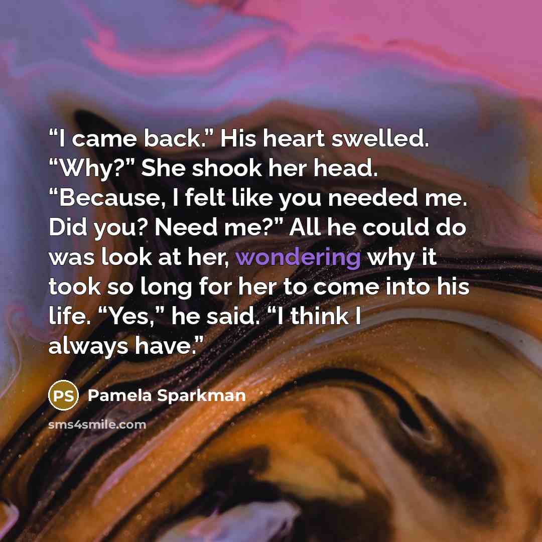 “I came back.” His heart swelled. “Why?” She shook her head. “Because, I felt like you needed me. Did you? Need me?” All he could do was look at her, wondering why it took so long for her to come into his life. “Yes,” he said. “I think I always have.” quote by Pamela Sparkman