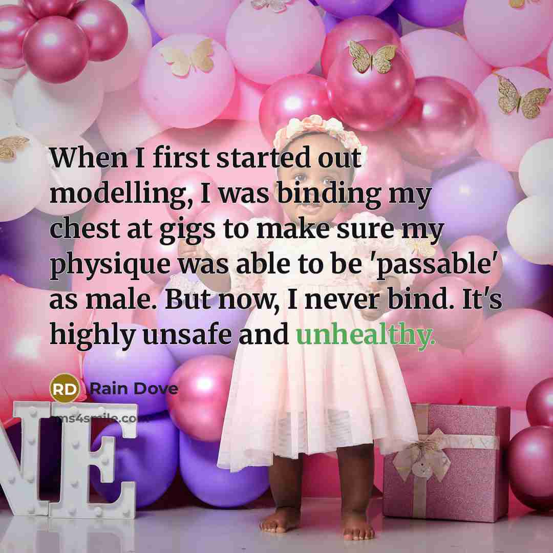 “When I first started out modelling, I was binding my chest at gigs to make sure my physique was able to be 'passable' as male. But now, I never bind. It's highly unsafe and unhealthy.” quote by Rain Dove