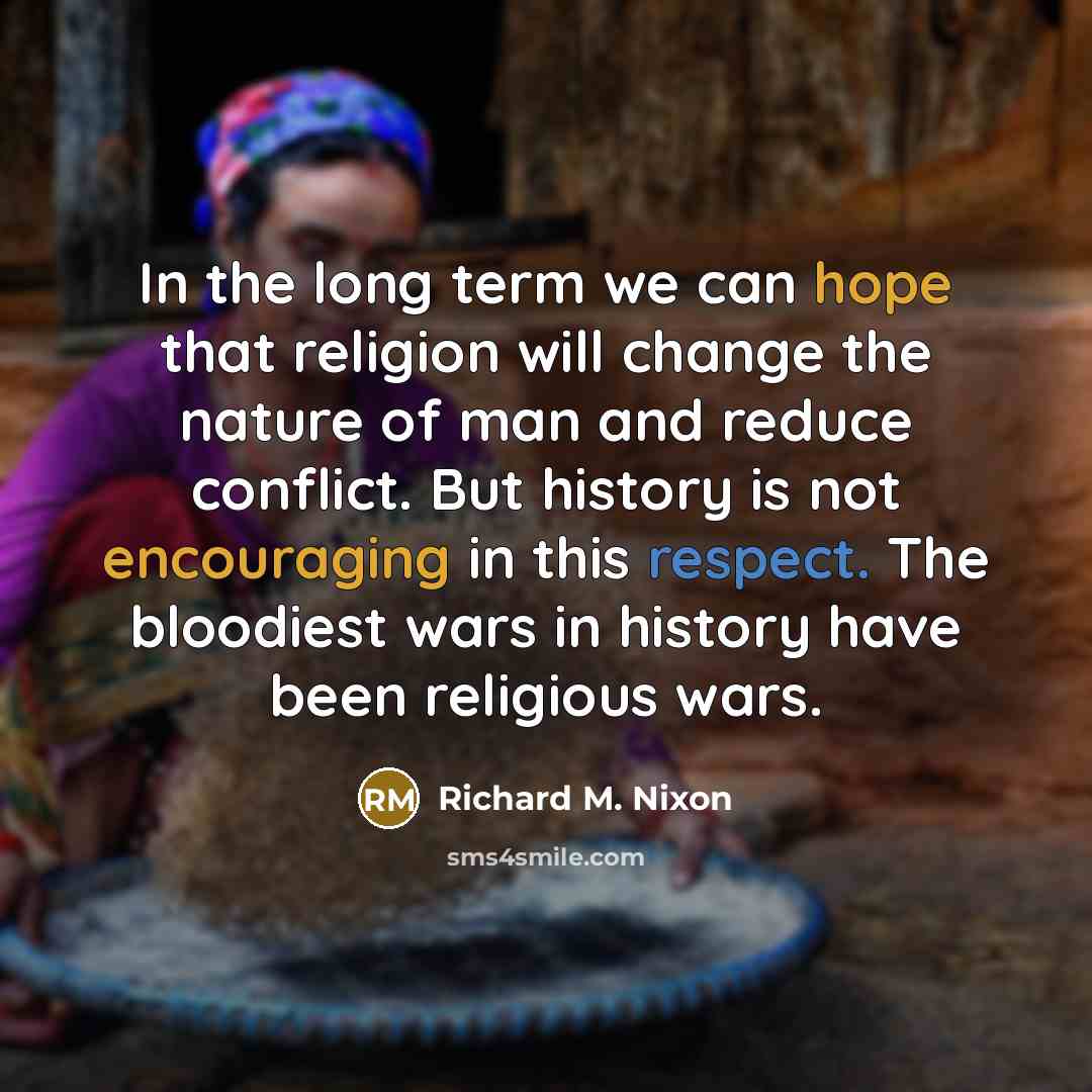 “In the long term we can hope that religion will change the nature of man and reduce conflict. But history is not encouraging in this respect. The bloodiest wars in history have been religious wars.” quote by Richard M. Nixon