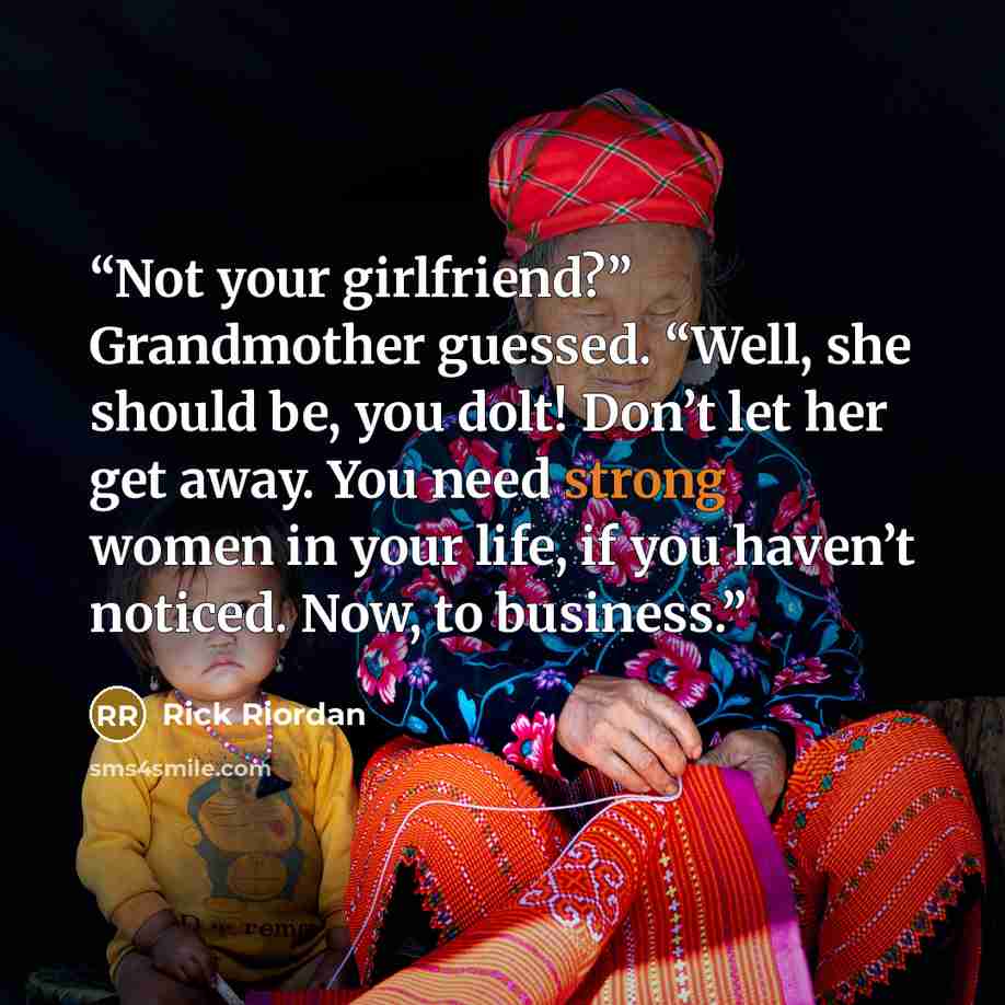 “Not your girlfriend?” Grandmother guessed. “Well, she should be, you dolt! Don’t let her get away. You need strong women in your life, if you haven’t noticed. Now, to business.” quote by Rick Riordan