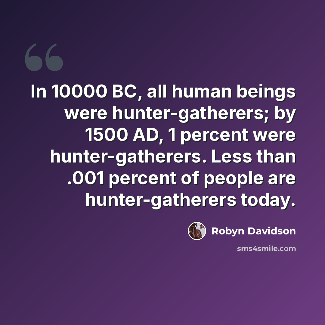 “In 10000 BC, all human beings were hunter-gatherers; by 1500 AD, 1 percent were hunter-gatherers. Less than .001 percent of people are hunter-gatherers today.” quote by Robyn Davidson