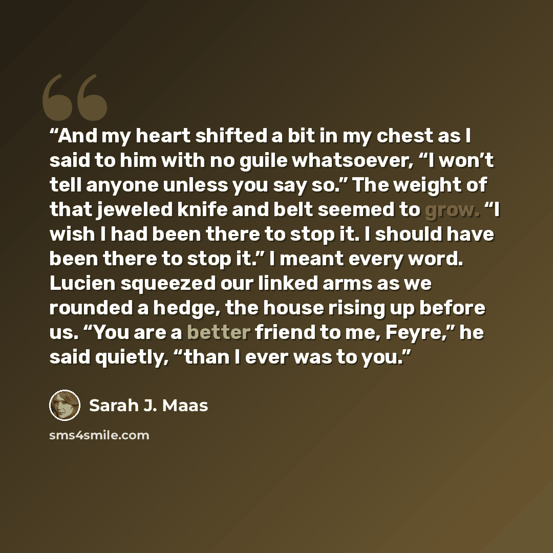 “And my heart shifted a bit in my chest as I said to him with no guile whatsoever, “I won’t tell anyone unless you say so.” The weight of that jeweled knife and belt seemed to grow. “I wish I had been there to stop it. I should have been there to stop it.” I meant every word. Lucien squeezed our…” quote by Sarah J. Maas